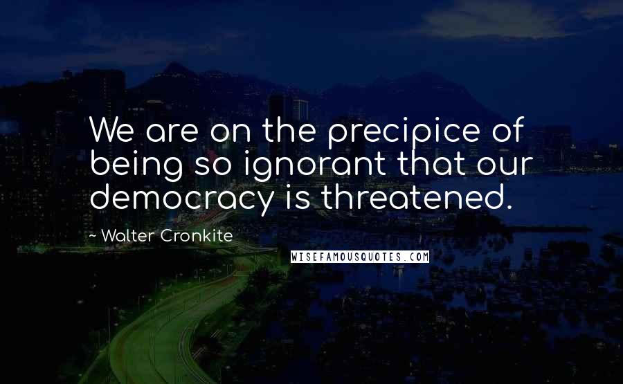 Walter Cronkite Quotes: We are on the precipice of being so ignorant that our democracy is threatened.