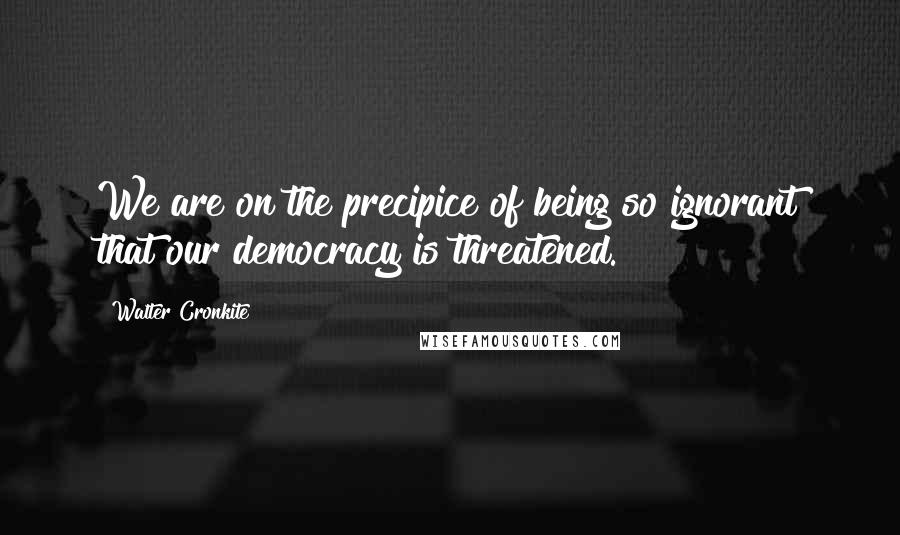 Walter Cronkite Quotes: We are on the precipice of being so ignorant that our democracy is threatened.