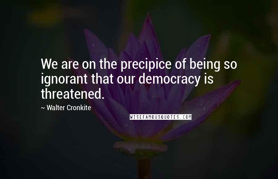 Walter Cronkite Quotes: We are on the precipice of being so ignorant that our democracy is threatened.
