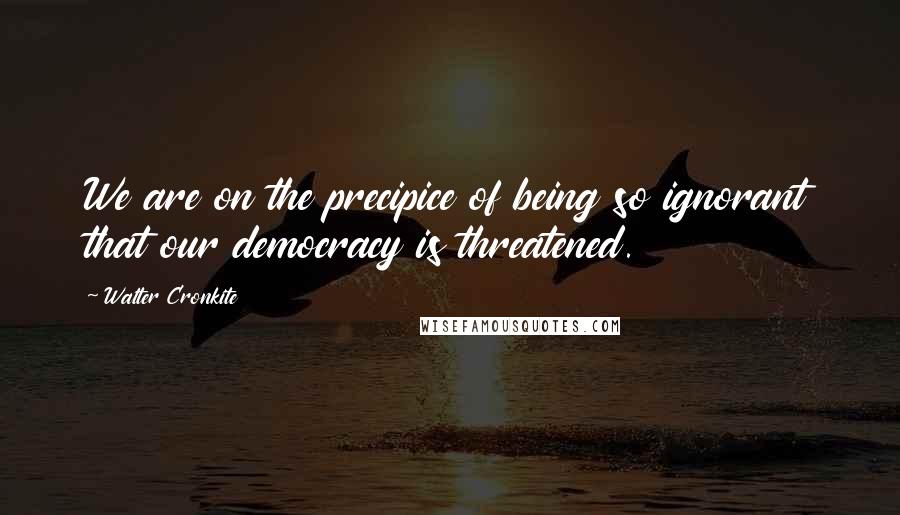 Walter Cronkite Quotes: We are on the precipice of being so ignorant that our democracy is threatened.