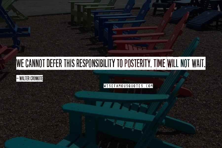 Walter Cronkite Quotes: We cannot defer this responsibility to posterity. Time will not wait.