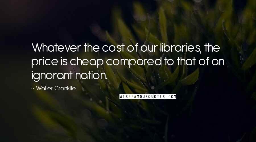 Walter Cronkite Quotes: Whatever the cost of our libraries, the price is cheap compared to that of an ignorant nation.