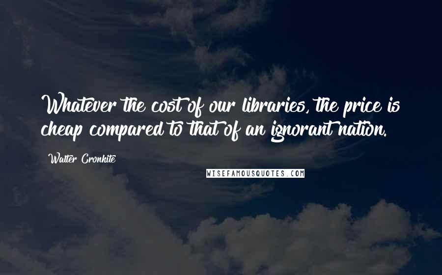 Walter Cronkite Quotes: Whatever the cost of our libraries, the price is cheap compared to that of an ignorant nation.