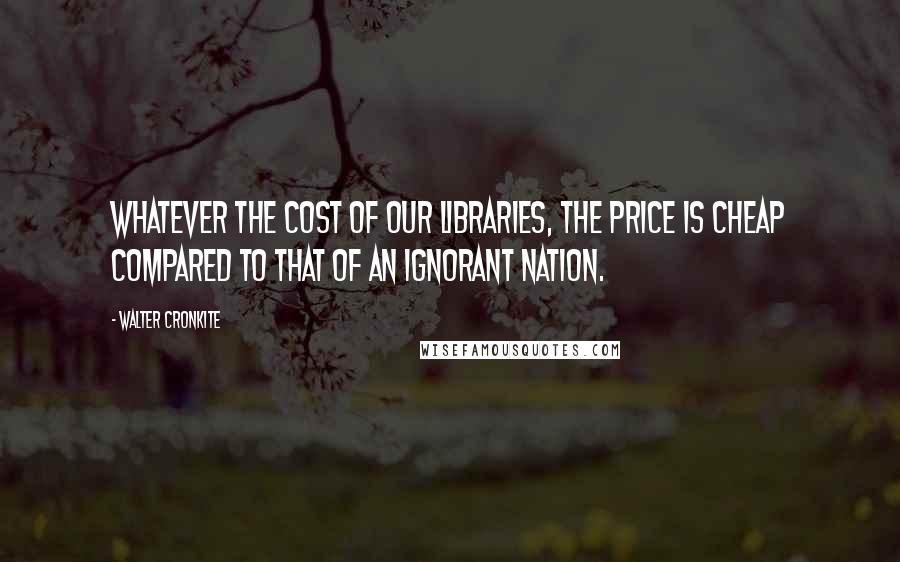 Walter Cronkite Quotes: Whatever the cost of our libraries, the price is cheap compared to that of an ignorant nation.