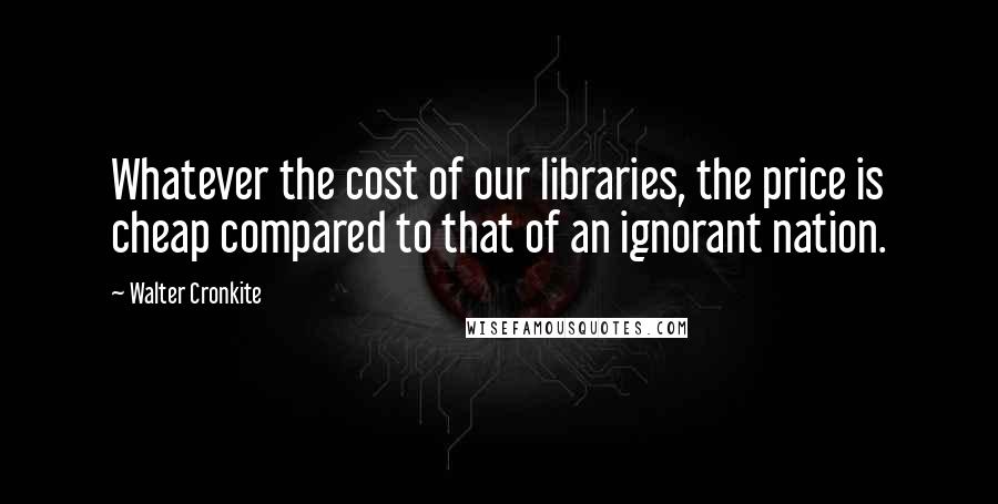 Walter Cronkite Quotes: Whatever the cost of our libraries, the price is cheap compared to that of an ignorant nation.