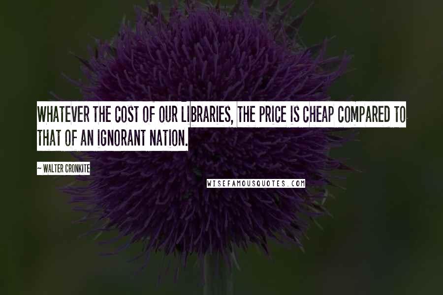 Walter Cronkite Quotes: Whatever the cost of our libraries, the price is cheap compared to that of an ignorant nation.