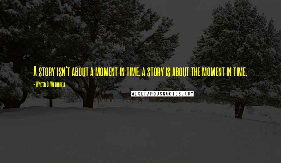 Walter D. Wetherell Quotes: A story isn't about a moment in time, a story is about the moment in time.