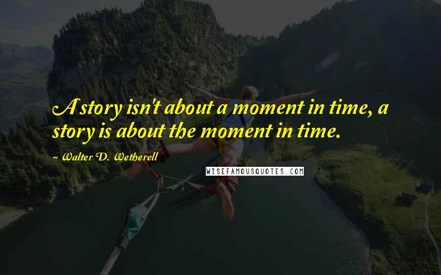 Walter D. Wetherell Quotes: A story isn't about a moment in time, a story is about the moment in time.