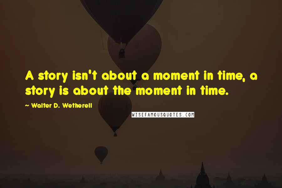 Walter D. Wetherell Quotes: A story isn't about a moment in time, a story is about the moment in time.