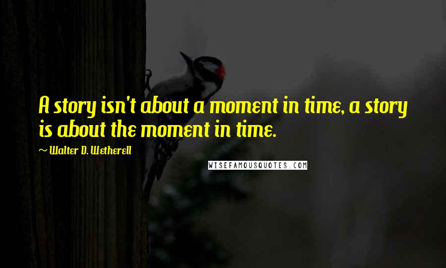 Walter D. Wetherell Quotes: A story isn't about a moment in time, a story is about the moment in time.