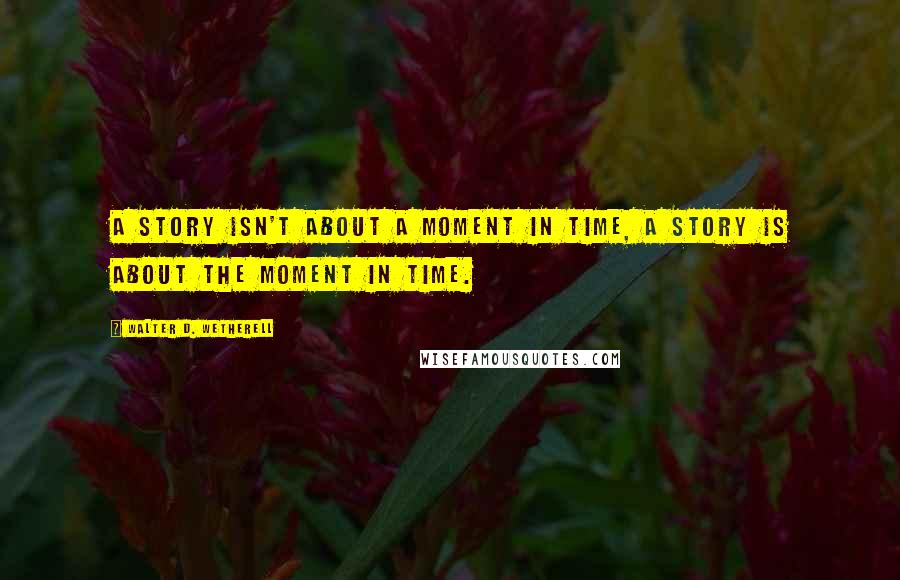 Walter D. Wetherell Quotes: A story isn't about a moment in time, a story is about the moment in time.