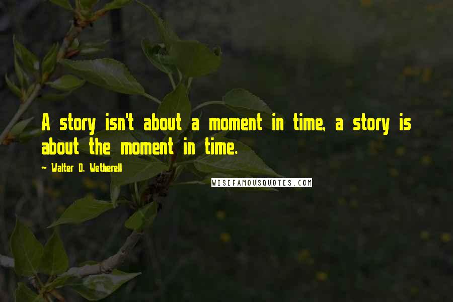 Walter D. Wetherell Quotes: A story isn't about a moment in time, a story is about the moment in time.