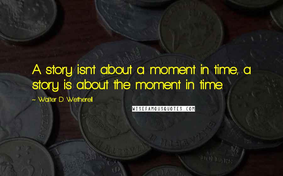 Walter D. Wetherell Quotes: A story isn't about a moment in time, a story is about the moment in time.