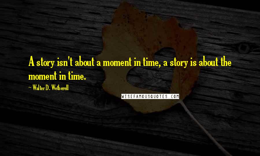 Walter D. Wetherell Quotes: A story isn't about a moment in time, a story is about the moment in time.