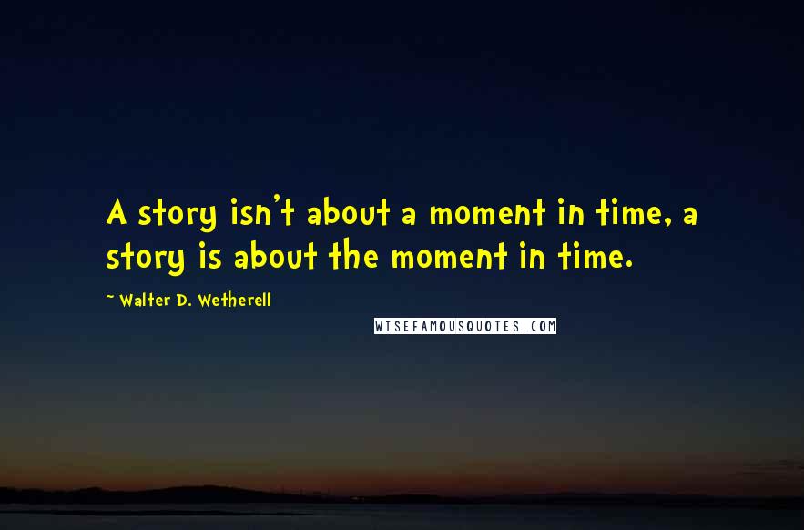 Walter D. Wetherell Quotes: A story isn't about a moment in time, a story is about the moment in time.