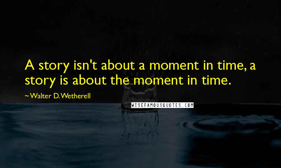 Walter D. Wetherell Quotes: A story isn't about a moment in time, a story is about the moment in time.