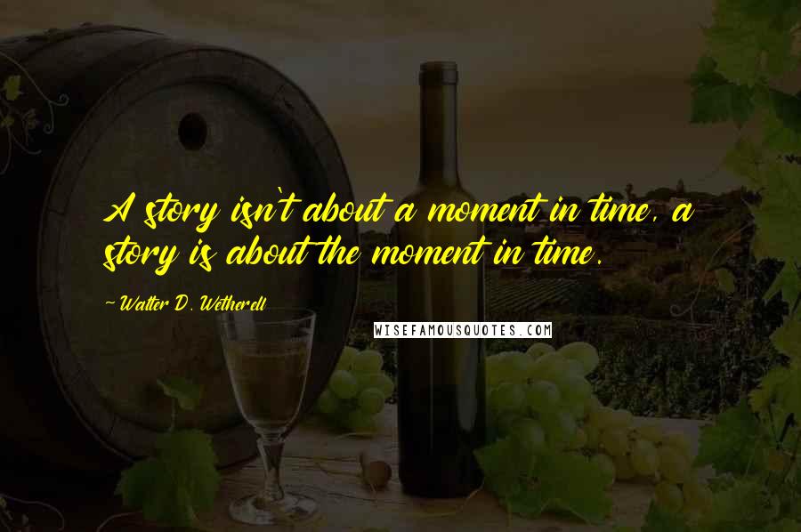 Walter D. Wetherell Quotes: A story isn't about a moment in time, a story is about the moment in time.