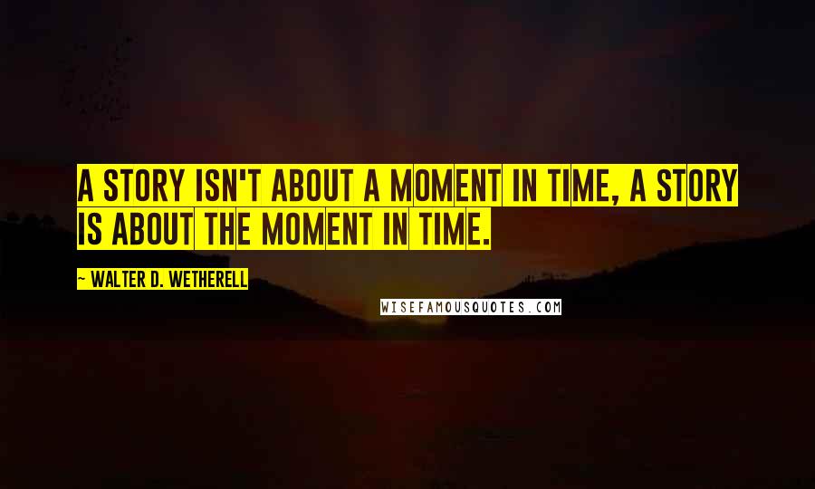 Walter D. Wetherell Quotes: A story isn't about a moment in time, a story is about the moment in time.