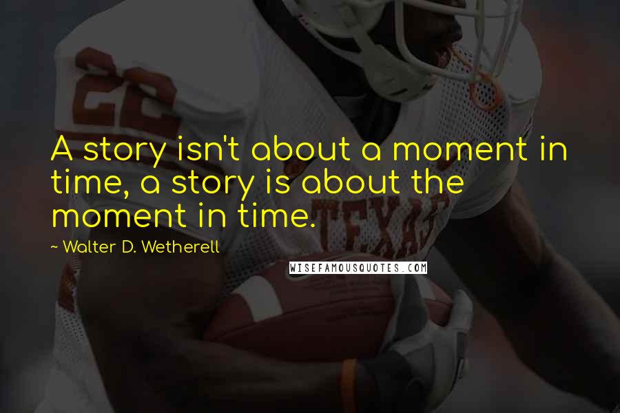 Walter D. Wetherell Quotes: A story isn't about a moment in time, a story is about the moment in time.