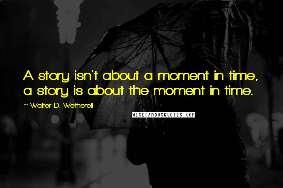 Walter D. Wetherell Quotes: A story isn't about a moment in time, a story is about the moment in time.