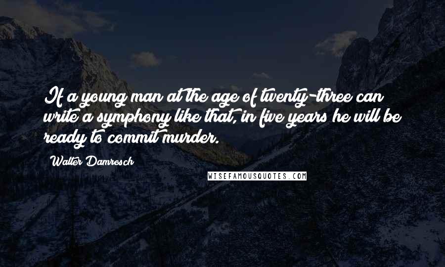 Walter Damrosch Quotes: If a young man at the age of twenty-three can write a symphony like that, in five years he will be ready to commit murder.