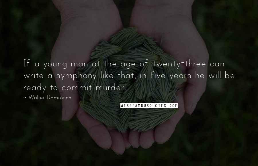 Walter Damrosch Quotes: If a young man at the age of twenty-three can write a symphony like that, in five years he will be ready to commit murder.