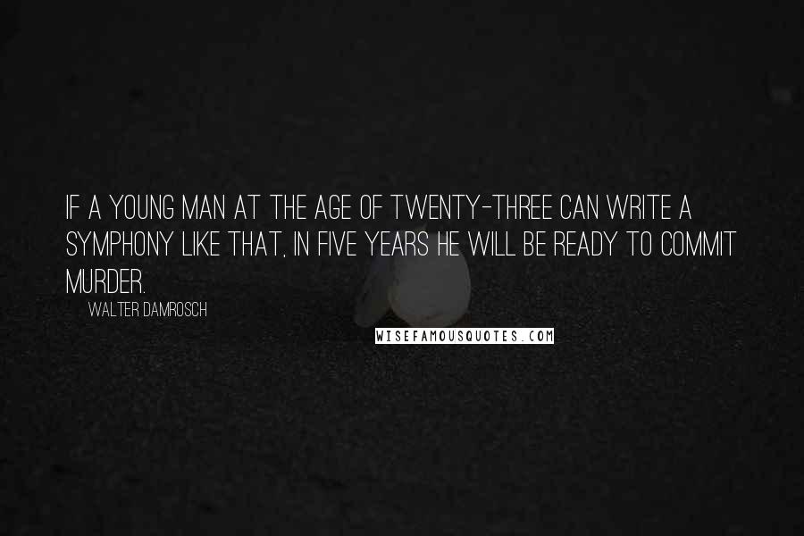 Walter Damrosch Quotes: If a young man at the age of twenty-three can write a symphony like that, in five years he will be ready to commit murder.