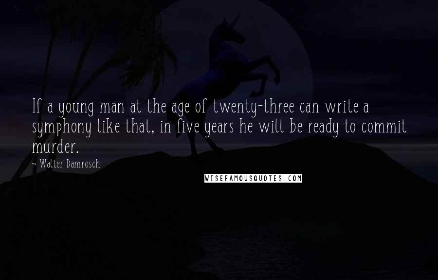 Walter Damrosch Quotes: If a young man at the age of twenty-three can write a symphony like that, in five years he will be ready to commit murder.