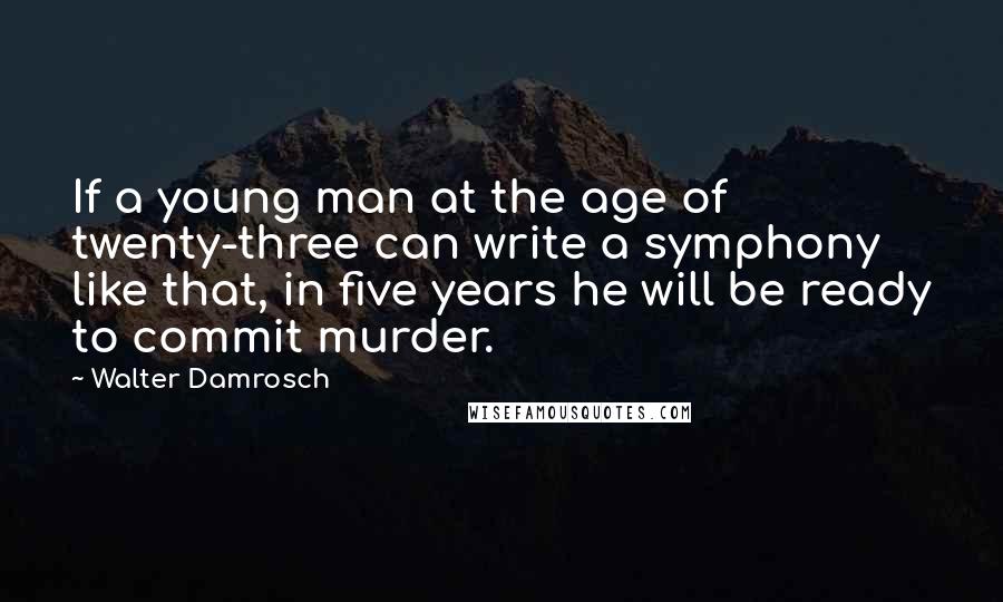 Walter Damrosch Quotes: If a young man at the age of twenty-three can write a symphony like that, in five years he will be ready to commit murder.