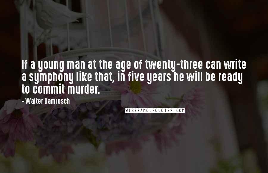 Walter Damrosch Quotes: If a young man at the age of twenty-three can write a symphony like that, in five years he will be ready to commit murder.