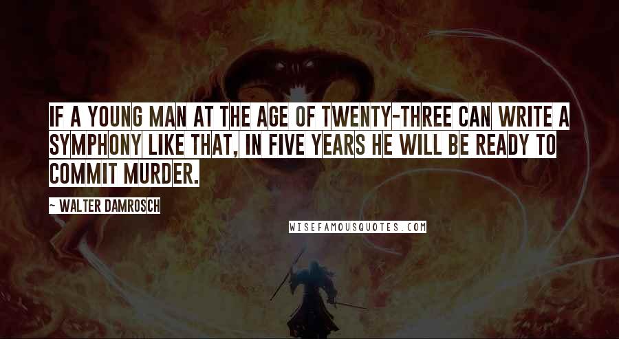 Walter Damrosch Quotes: If a young man at the age of twenty-three can write a symphony like that, in five years he will be ready to commit murder.