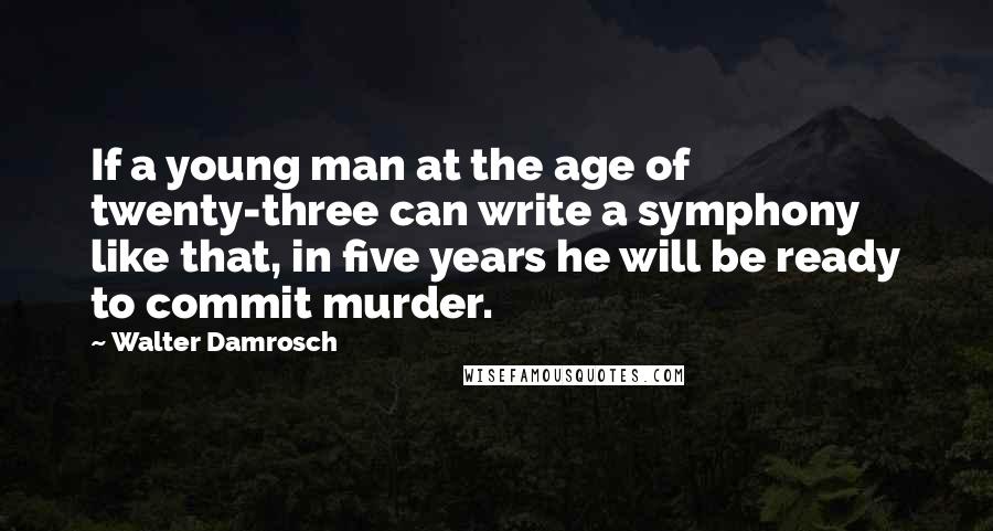 Walter Damrosch Quotes: If a young man at the age of twenty-three can write a symphony like that, in five years he will be ready to commit murder.