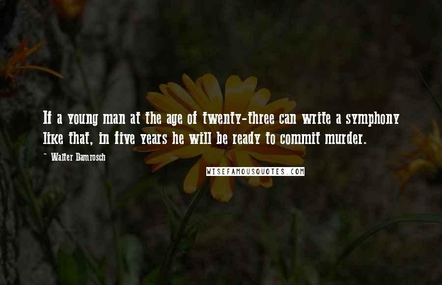 Walter Damrosch Quotes: If a young man at the age of twenty-three can write a symphony like that, in five years he will be ready to commit murder.