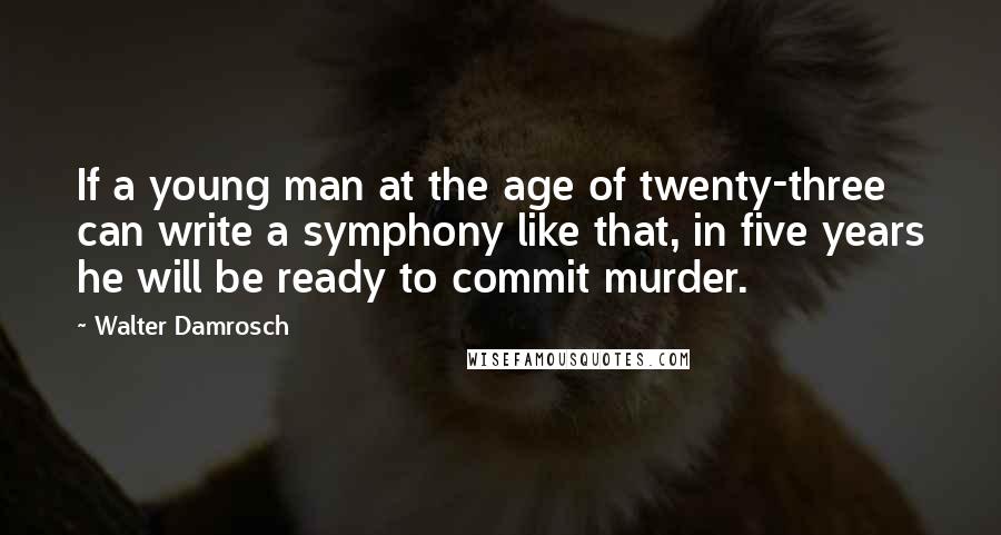 Walter Damrosch Quotes: If a young man at the age of twenty-three can write a symphony like that, in five years he will be ready to commit murder.