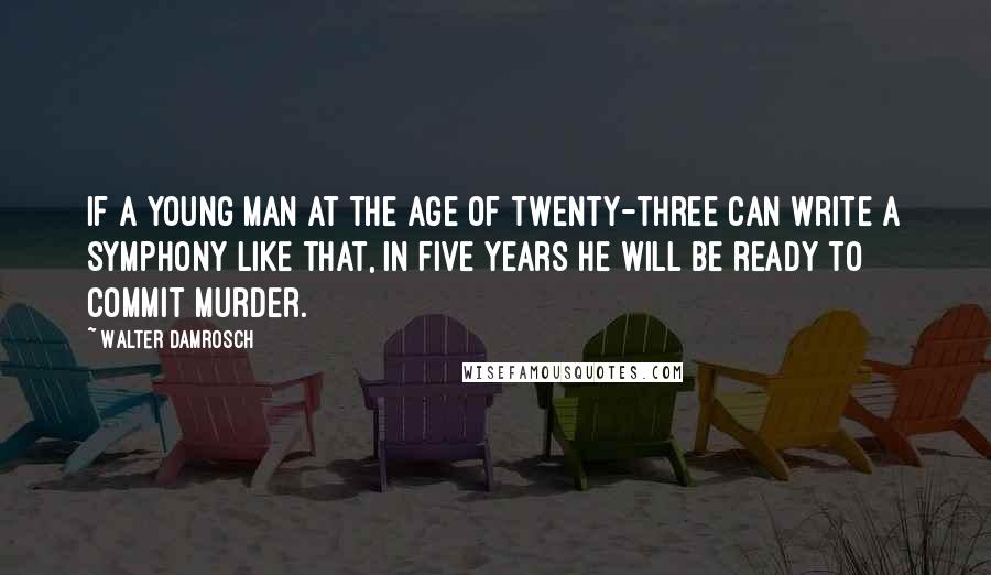 Walter Damrosch Quotes: If a young man at the age of twenty-three can write a symphony like that, in five years he will be ready to commit murder.