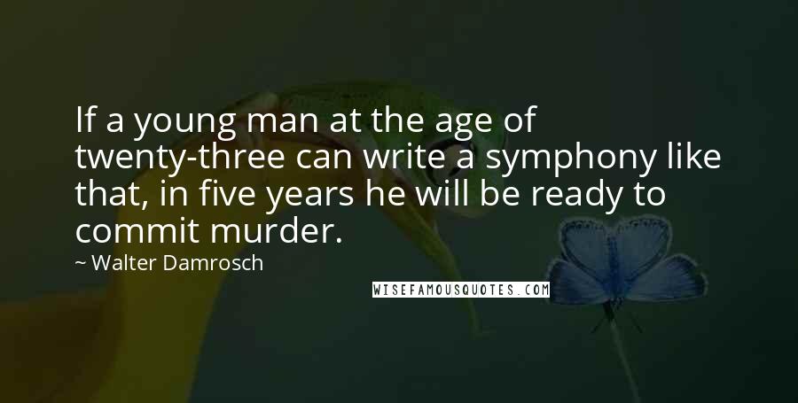 Walter Damrosch Quotes: If a young man at the age of twenty-three can write a symphony like that, in five years he will be ready to commit murder.