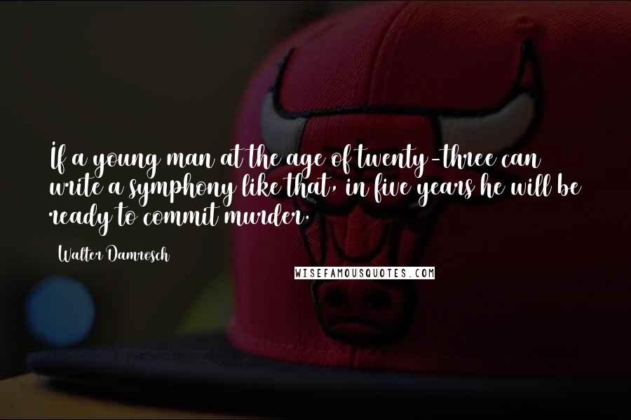 Walter Damrosch Quotes: If a young man at the age of twenty-three can write a symphony like that, in five years he will be ready to commit murder.