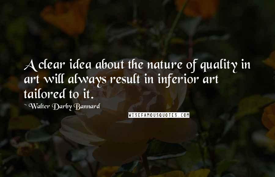 Walter Darby Bannard Quotes: A clear idea about the nature of quality in art will always result in inferior art tailored to it.