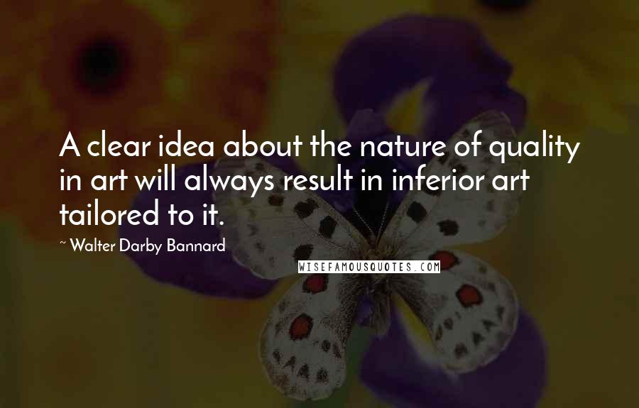 Walter Darby Bannard Quotes: A clear idea about the nature of quality in art will always result in inferior art tailored to it.