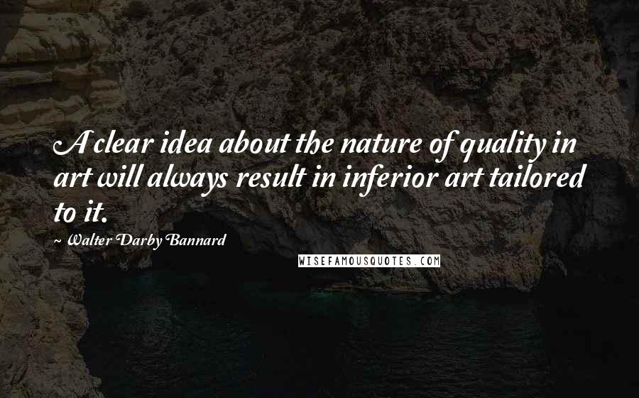 Walter Darby Bannard Quotes: A clear idea about the nature of quality in art will always result in inferior art tailored to it.