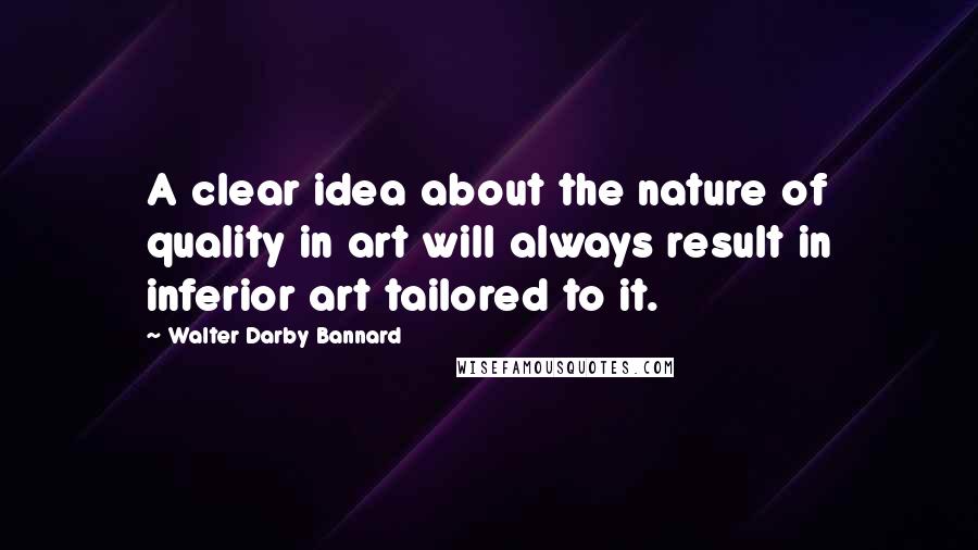 Walter Darby Bannard Quotes: A clear idea about the nature of quality in art will always result in inferior art tailored to it.