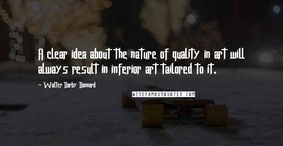 Walter Darby Bannard Quotes: A clear idea about the nature of quality in art will always result in inferior art tailored to it.