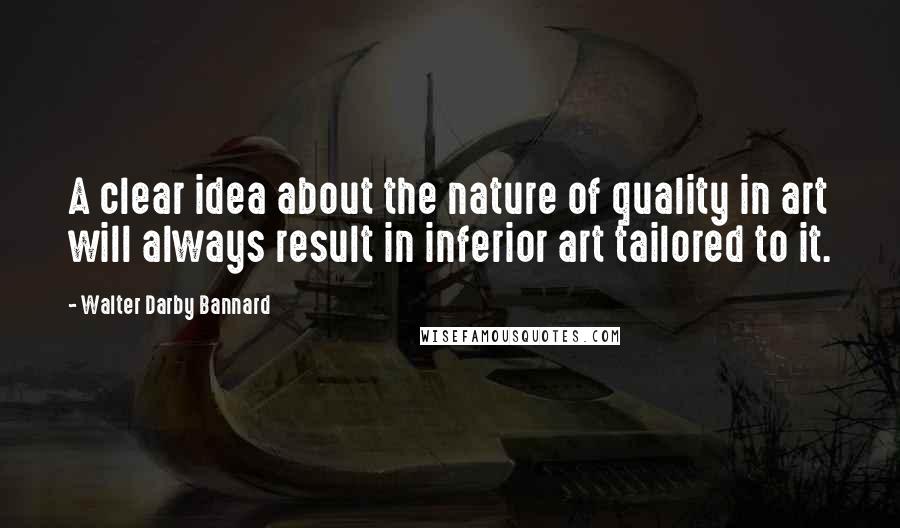 Walter Darby Bannard Quotes: A clear idea about the nature of quality in art will always result in inferior art tailored to it.