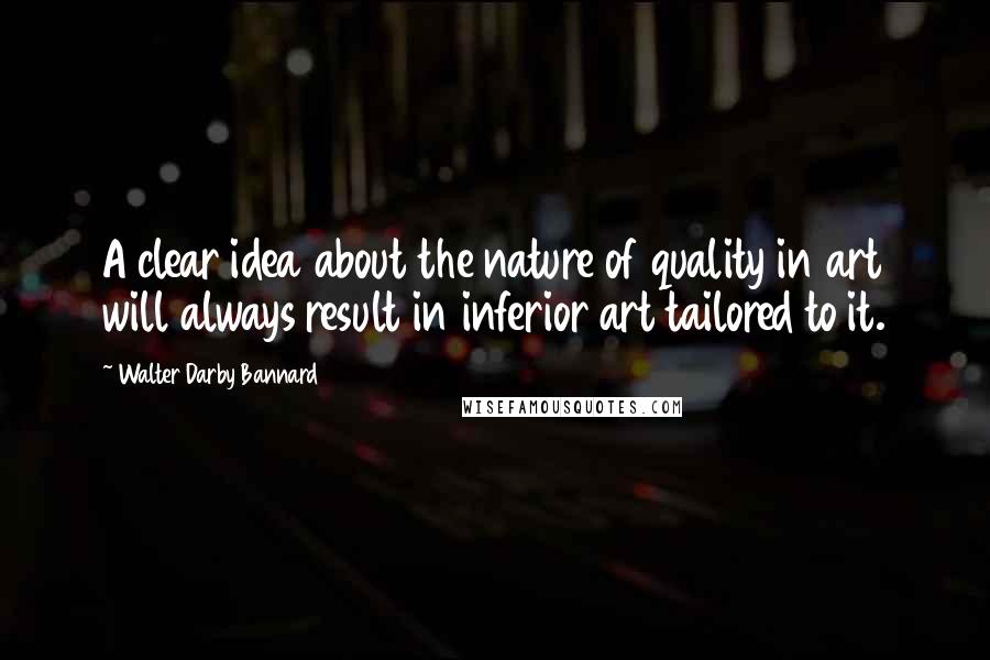 Walter Darby Bannard Quotes: A clear idea about the nature of quality in art will always result in inferior art tailored to it.