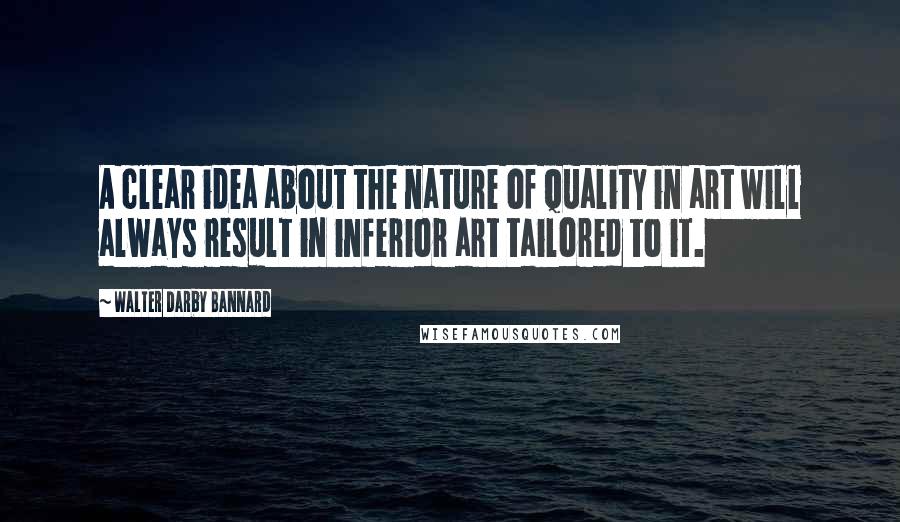 Walter Darby Bannard Quotes: A clear idea about the nature of quality in art will always result in inferior art tailored to it.