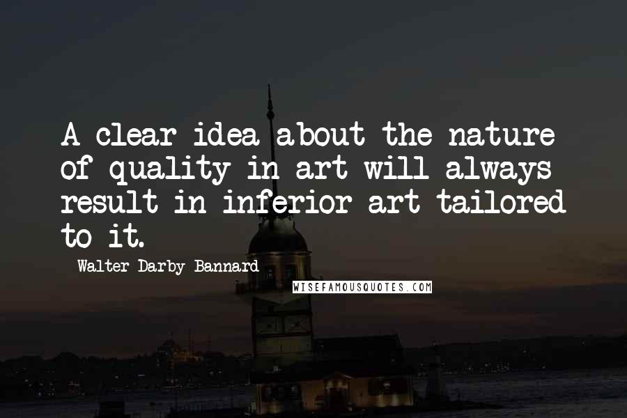 Walter Darby Bannard Quotes: A clear idea about the nature of quality in art will always result in inferior art tailored to it.