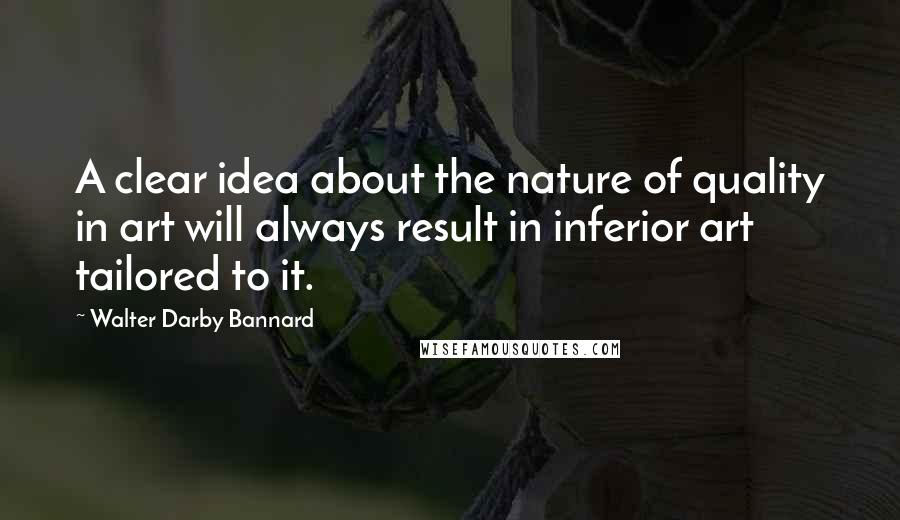 Walter Darby Bannard Quotes: A clear idea about the nature of quality in art will always result in inferior art tailored to it.