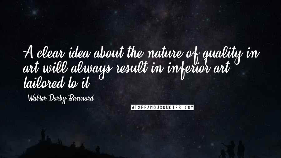 Walter Darby Bannard Quotes: A clear idea about the nature of quality in art will always result in inferior art tailored to it.