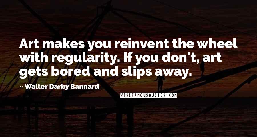 Walter Darby Bannard Quotes: Art makes you reinvent the wheel with regularity. If you don't, art gets bored and slips away.