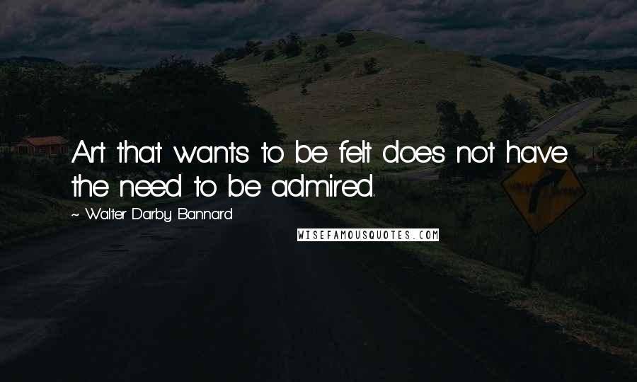 Walter Darby Bannard Quotes: Art that wants to be felt does not have the need to be admired.
